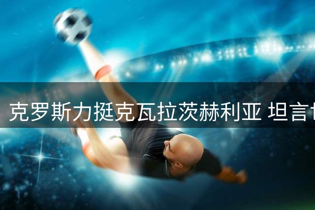 克罗斯力挺克瓦拉茨赫利亚 坦言世界杯年恐难夺金球